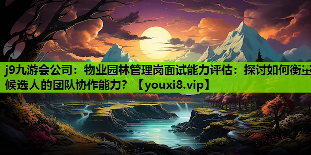 j9九游会公司：物业园林管理岗面试能力评估：探讨如何衡量候选人的团队协作能力？